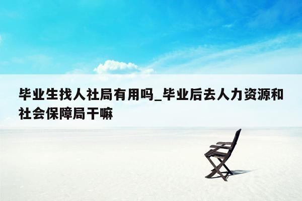 毕业生找人社局有用吗_毕业后去人力资源和社会保障局干嘛