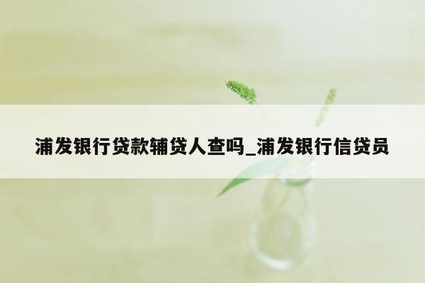 浦发银行贷款辅贷人查吗_浦发银行信贷员