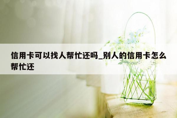 信用卡可以找人帮忙还吗_别人的信用卡怎么帮忙还