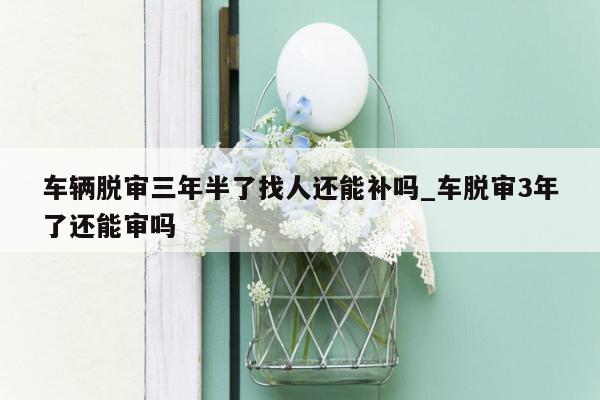 车辆脱审三年半了找人还能补吗_车脱审3年了还能审吗