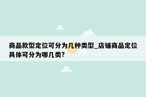 商品款型定位可分为几种类型_店铺商品定位具体可分为哪几类?