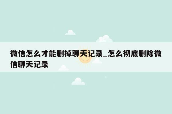 微信怎么才能删掉聊天记录_怎么彻底删除微信聊天记录