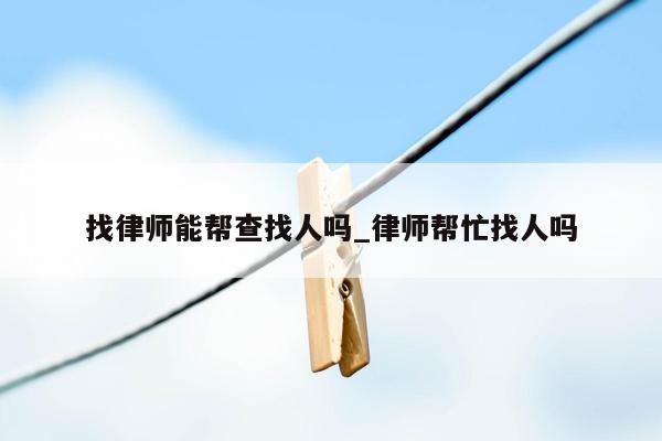 找律师能帮查找人吗_律师帮忙找人吗