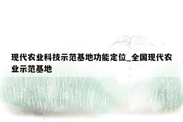 现代农业科技示范基地功能定位_全国现代农业示范基地