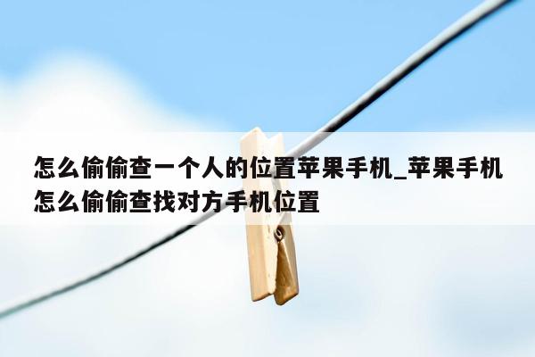 怎么偷偷查一个人的位置苹果手机_苹果手机怎么偷偷查找对方手机位置