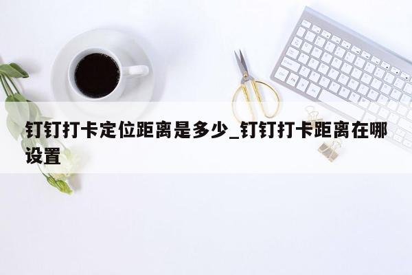 钉钉打卡定位距离是多少_钉钉打卡距离在哪设置