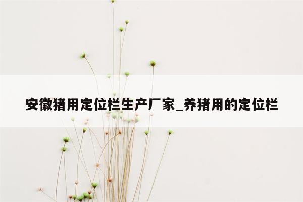 安徽猪用定位栏生产厂家_养猪用的定位栏