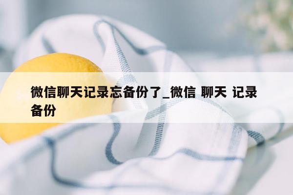 微信聊天记录忘备份了_微信 聊天 记录 备份