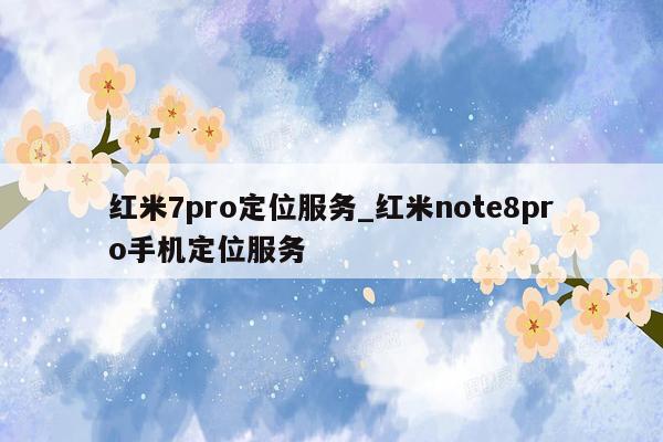 红米7pro定位服务_红米note8pro手机定位服务