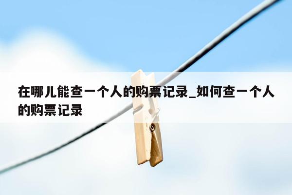 在哪儿能查一个人的购票记录_如何查一个人的购票记录