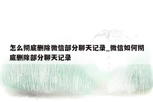 怎么彻底删除微信部分聊天记录_微信如何彻底删除部分聊天记录