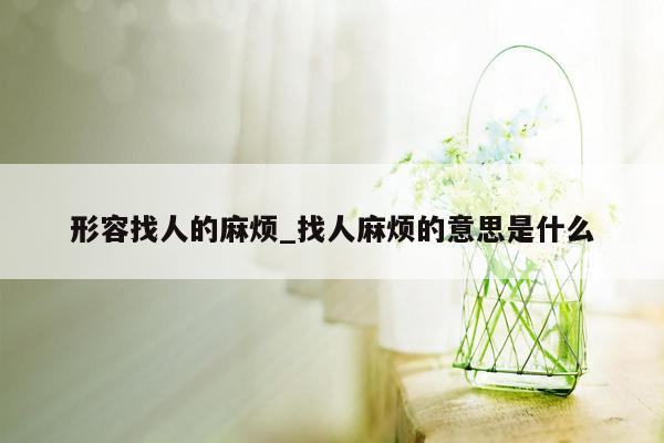 形容找人的麻烦_找人麻烦的意思是什么