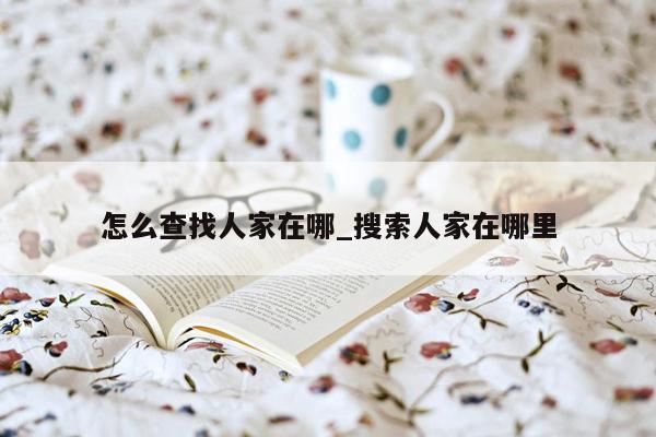 怎么查找人家在哪_搜索人家在哪里