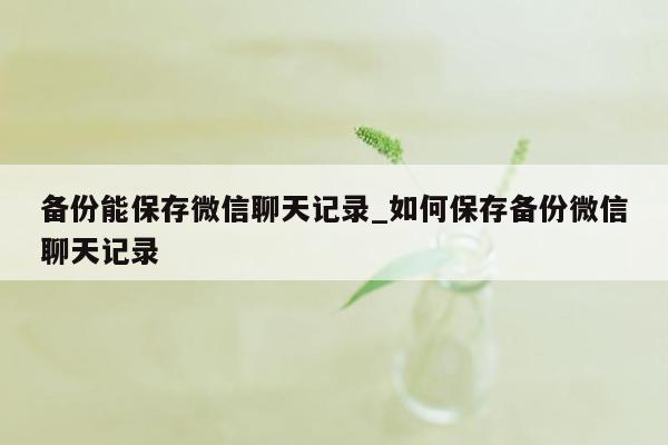 备份能保存微信聊天记录_如何保存备份微信聊天记录