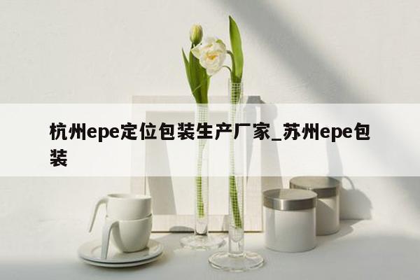 杭州epe定位包装生产厂家_苏州epe包装