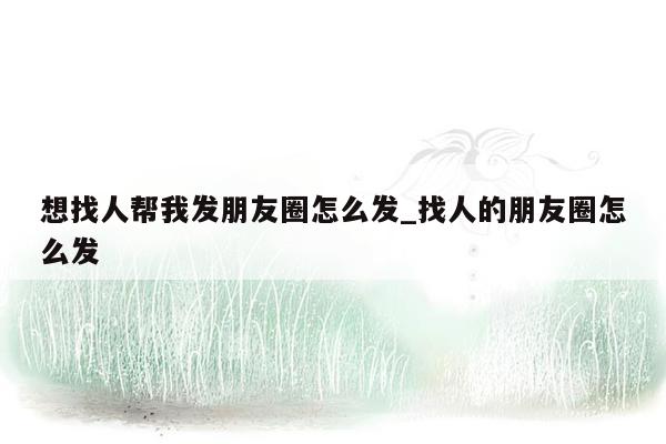 想找人帮我发朋友圈怎么发_找人的朋友圈怎么发