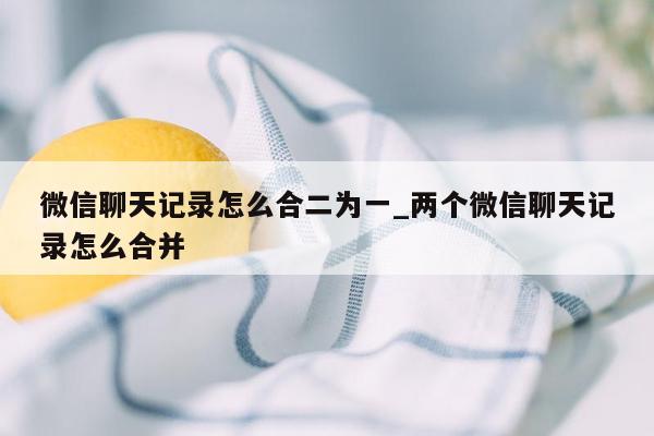 微信聊天记录怎么合二为一_两个微信聊天记录怎么合并