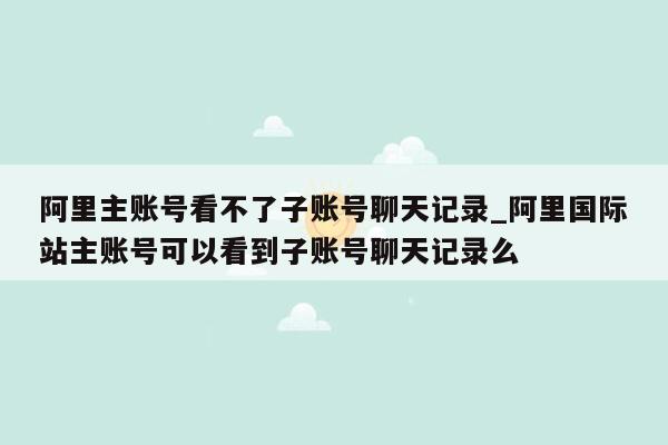 阿里主账号看不了子账号聊天记录_阿里国际站主账号可以看到子账号聊天记录么