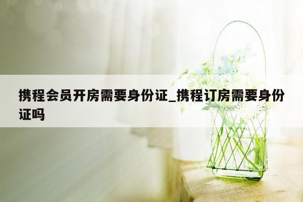 携程会员开房需要身份证_携程订房需要身份证吗