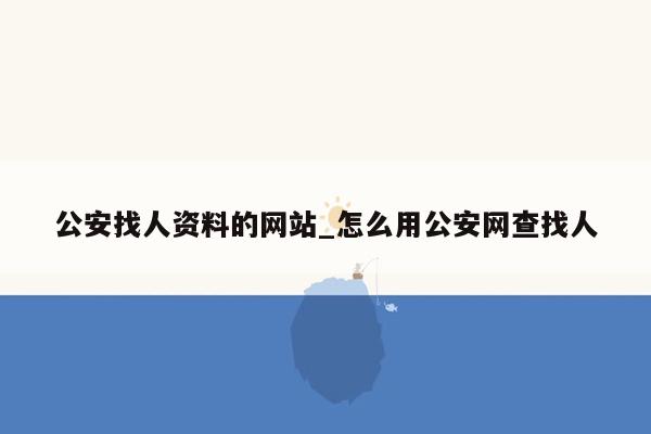 公安找人资料的网站_怎么用公安网查找人