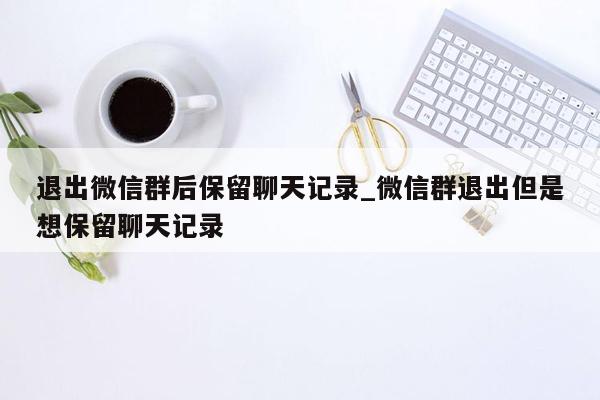 退出微信群后保留聊天记录_微信群退出但是想保留聊天记录