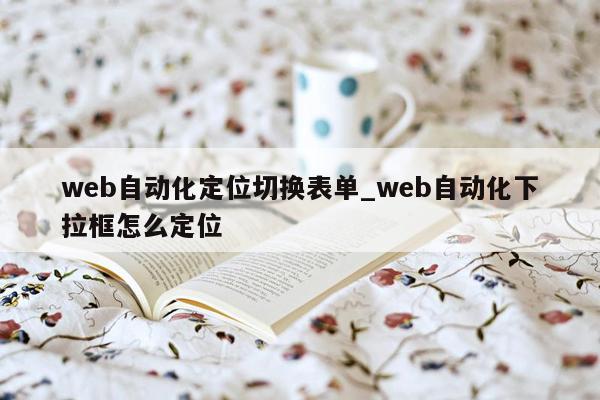 web自动化定位切换表单_web自动化下拉框怎么定位