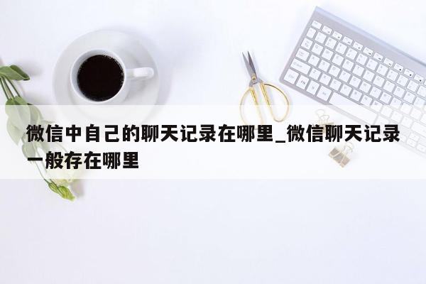 微信中自己的聊天记录在哪里_微信聊天记录一般存在哪里