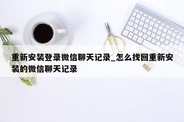 重新安装登录微信聊天记录_怎么找回重新安装的微信聊天记录