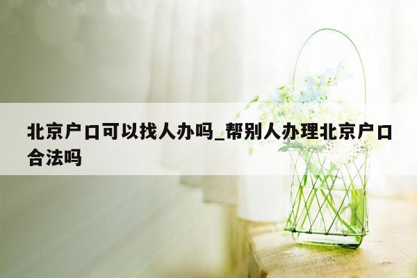 北京户口可以找人办吗_帮别人办理北京户口合法吗