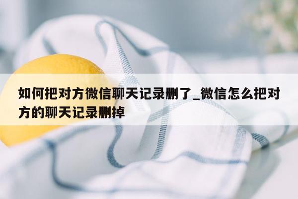 如何把对方微信聊天记录删了_微信怎么把对方的聊天记录删掉