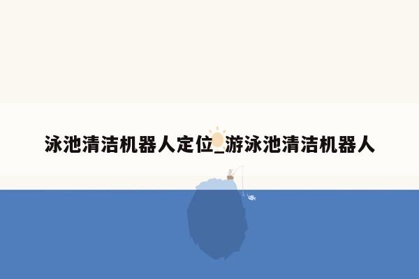 泳池清洁机器人定位_游泳池清洁机器人