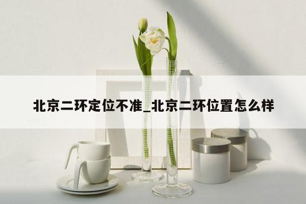 北京二环定位不准_北京二环位置怎么样