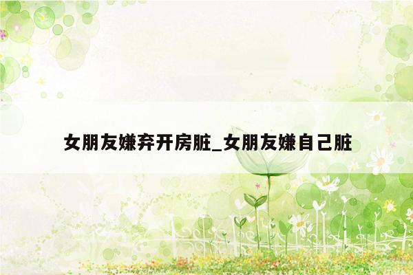 女朋友嫌弃开房脏_女朋友嫌自己脏