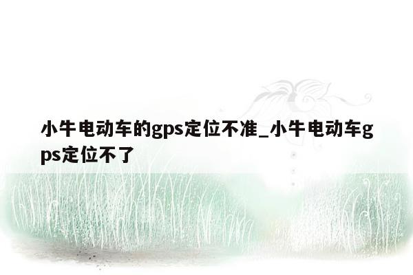 小牛电动车的gps定位不准_小牛电动车gps定位不了