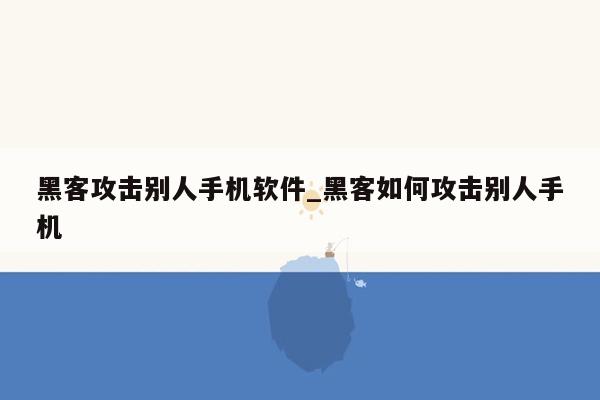 黑客攻击别人手机软件_黑客如何攻击别人手机