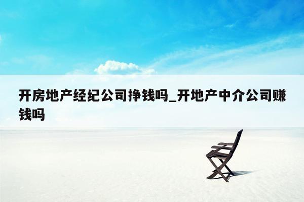 开房地产经纪公司挣钱吗_开地产中介公司赚钱吗