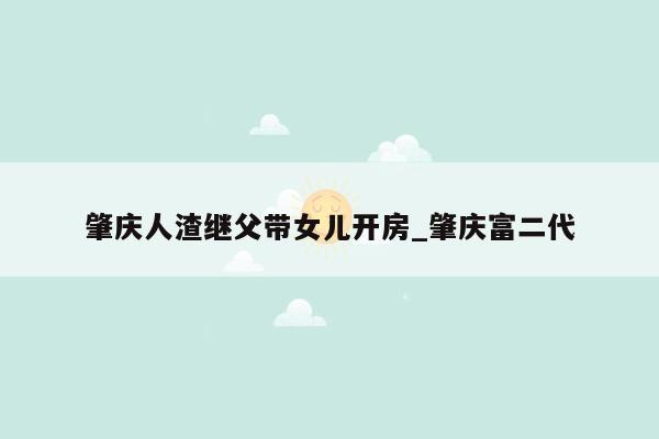 肇庆人渣继父带女儿开房_肇庆富二代