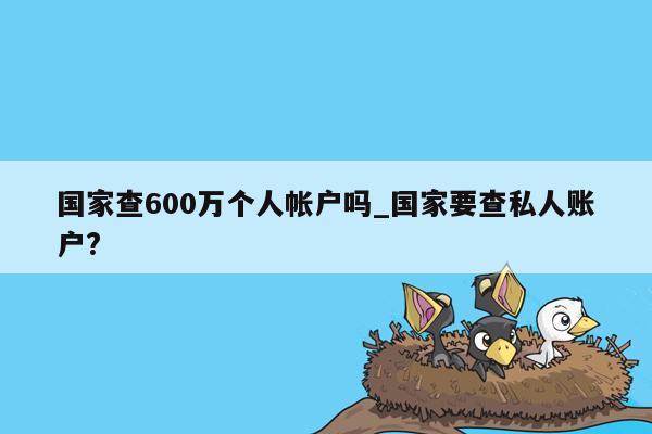 国家查600万个人帐户吗_国家要查私人账户?