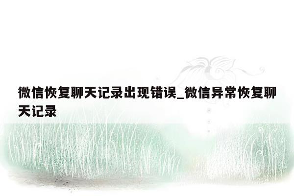 微信恢复聊天记录出现错误_微信异常恢复聊天记录