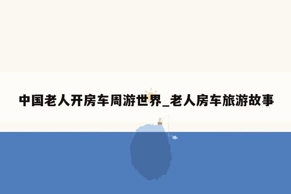 中国老人开房车周游世界_老人房车旅游故事
