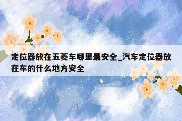 定位器放在五菱车哪里最安全_汽车定位器放在车的什么地方安全