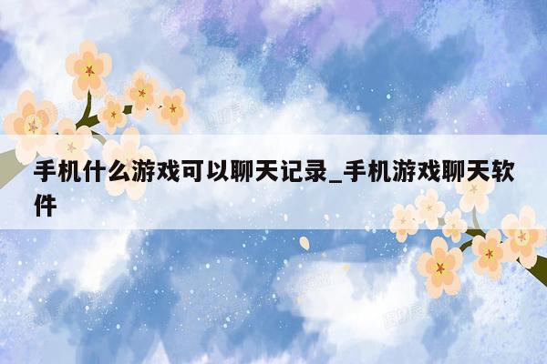 手机什么游戏可以聊天记录_手机游戏聊天软件