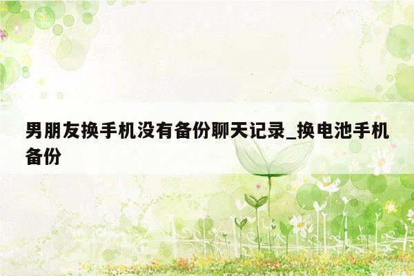 男朋友换手机没有备份聊天记录_换电池手机备份