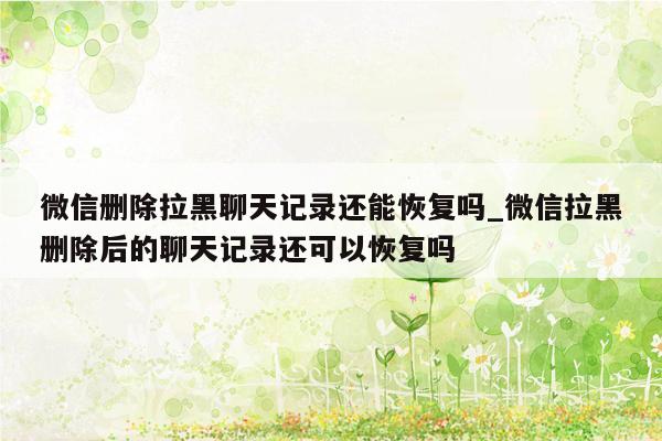 微信删除拉黑聊天记录还能恢复吗_微信拉黑删除后的聊天记录还可以恢复吗