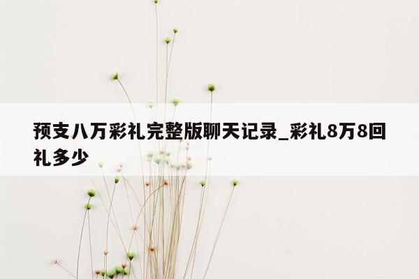 预支八万彩礼完整版聊天记录_彩礼8万8回礼多少