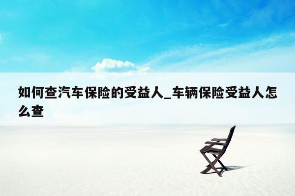 如何查汽车保险的受益人_车辆保险受益人怎么查