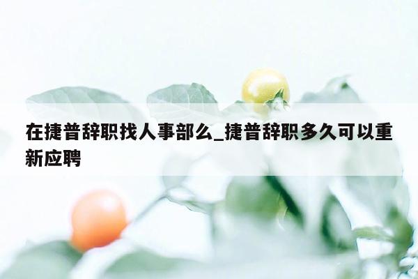在捷普辞职找人事部么_捷普辞职多久可以重新应聘
