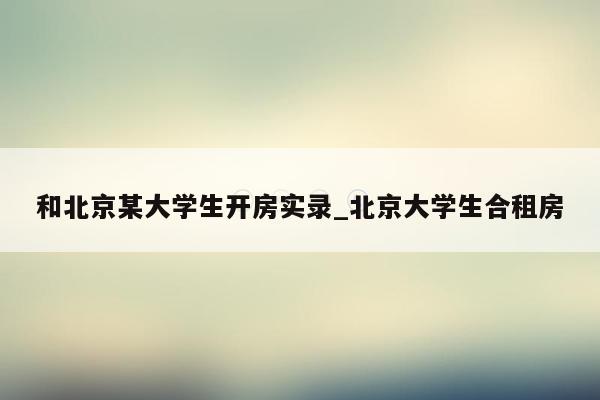 和北京某大学生开房实录_北京大学生合租房