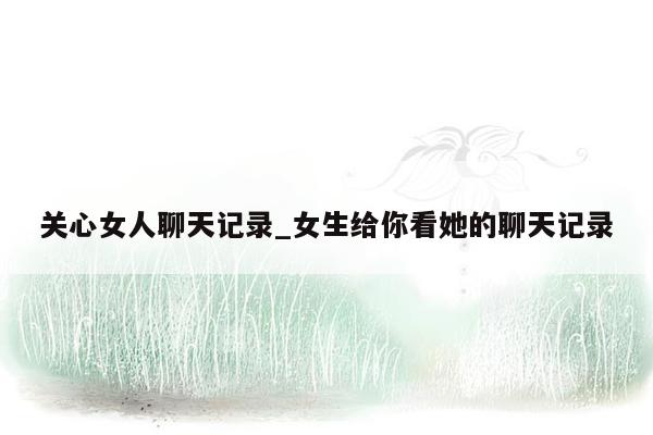 关心女人聊天记录_女生给你看她的聊天记录
