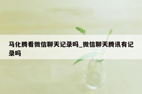 马化腾看微信聊天记录吗_微信聊天腾讯有记录吗
